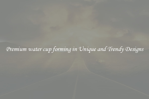 Premium water cup forming in Unique and Trendy Designs
