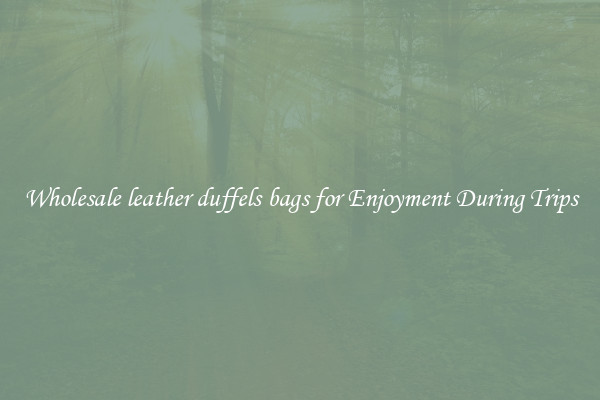 Wholesale leather duffels bags for Enjoyment During Trips