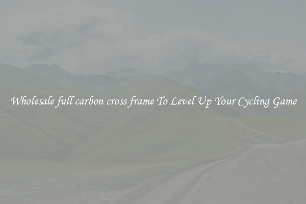 Wholesale full carbon cross frame To Level Up Your Cycling Game