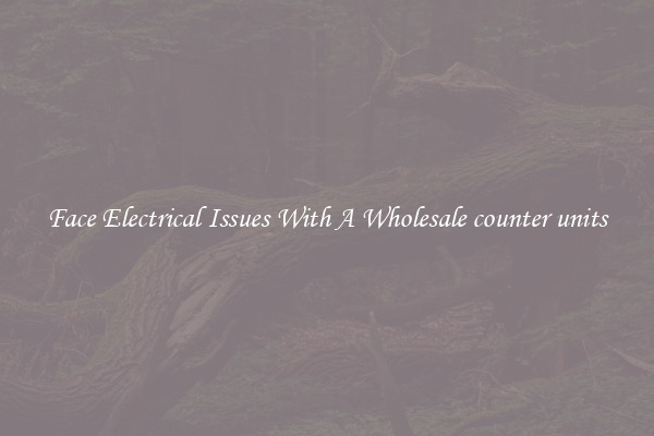 Face Electrical Issues With A Wholesale counter units