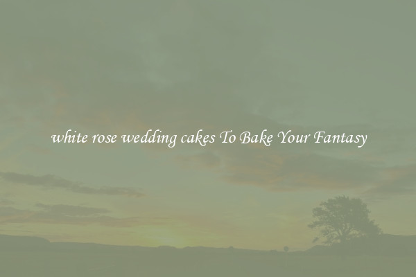 white rose wedding cakes To Bake Your Fantasy